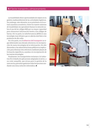 9 / Sector transporte y almacenamiento

La trazabilidad ofrece oportunidades de mejora en la
gestión medioambiental de las actividades logísticas.
Sin embargo, este elemento no es prioritario en la actual coyuntura económica. Entre los nuevos sistemas
de trazabilidad, los operadores llaman la atención sobre el uso de los códigos BIDI por su mayor capacidad
para almacenar información frente a los códigos de
barras. Por su parte, la radiofrecuencia (RFID) es una
tecnología muy útil pero que se adecúa más bien a los
productos de alto valor.
Por otra parte, en el subsector del transporte se sigue detectando una elevada reticencia a la incorporación de nueva tecnologías de la información. Por ello
demandan a las administraciones públicas su implicación para eliminar esta reticencia mediante planes de
formación específicos y ayudas a la incorporación de
las nuevas tecnologías.
Finalmente, los transportistas reclaman a la industria TIC el diseño de aplicaciones adaptadas al sector, a
un coste asequible, que sirvan para la gestión de la
mercancía y permitan gestionar todos los procesos mediante una única solución informática.

103

 