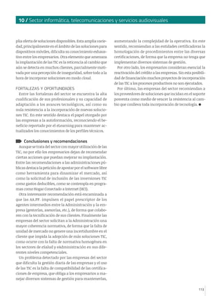10 / Sector informática, telecomunicaciones y servicios audiovisuales

plia oferta de soluciones disponibles. Esta amplia variedad, principalmente en el ámbito de las soluciones para
dispositivos móviles, dificulta su conocimiento exhaustivo entre los empresarios. Otra elemento que amenaza
la implantación de las TIC es la reticencia al cambio que
aún se detecta en muchos clientes, parcialmente motivada por una percepción de inseguridad, sobre todo a la
hora de incorporar soluciones en modo cloud.
FORTALEZAS Y OPORTUNIDADES
Entre las fortalezas del sector se encuentra la alta
cualificación de sus profesionales y su capacidad de
adaptación a los avances tecnológicos, así como su
nula resistencia a la incorporación de nuevas soluciones TIC. En este sentido destaca el papel otorgado por
las empresas a la autoformación, reconociendo el beneficio reportado por el eLearning para mantener actualizados los conocimientos de los perfiles técnicos.

aumentando la complejidad de la operativa. En este
sentido, recomiendan a las entidades certificadoras la
homologación de procedimientos entre las diversas
certificaciones, de forma que la empresa no tenga que
implementar diversos sistemas de gestión.
Por otro lado, los empresarios consideran esencial la
reactivación del crédito a las empresas. Sin esta posibilidad de financiación muchos proyectos de incorporación
de las TIC a los procesos productivos no son ejecutados.
Por último, las empresas del sector recomiendan a
los proveedores de soluciones que incidan en el soporte
posventa como medio de vencer la resistencia al cambio que conlleva toda incorporación de tecnología.

Conclusiones y recomendaciones

Aunque se trata del sector con mayor utilización de las
TIC, no por ello los empresarios dejan de recomendar
ciertas acciones que puedan mejorar su implantación.
Entre las recomendaciones a las administraciones públicas destaca la petición de apostar por el software libre
como herramienta para dinamizar el mercado, así
como la solicitud de inclusión de las inversiones TIC
como gastos deducibles, como se contempla en programas como Hogar Conectado a Internet (HCI).
Otra interesante recomendación está encaminada a
que las AA.PP. impulsen el papel prescriptor de los
agentes intermedios entre la Administración y la empresa (gestorías, asesorías, etc.), de forma que colaboren con la tecnificación de sus clientes. Finalmente las
empresas del sector solicitan a la Administración una
mayor coherencia normativa, de forma que la falta de
unidad de mercado no genere una incertidumbre en el
cliente que impida la adopción de más soluciones TIC,
como ocurre con la falta de normativa homogénea en
los sectores de eSalud y eAdministración en sus diferentes niveles competenciales.
Un problema detectado por las empresas del sector
que dificulta la gestión diaria de las empresas y el uso
de las TIC es la falta de compatibilidad de las certificaciones de empresa, que obliga a los empresarios a manejar diversos sistemas de gestión para mantenerlas,
113

 