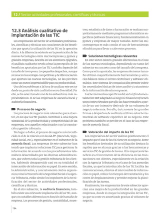 12 / Sector actividades profesionales, científicas y técnicas

12.3 Análisis cualitativo de
implantación de las TIC
Los empresarios del sector de actividades profesionales, científicas y técnicas son conscientes de los beneficios que aporta la utilización de las TIC en la operativa
diaria. A la diferencia existente en la penetración de las
nuevas tecnologías entre microempresas y pymes y
grandes empresas, descrita en los anteriores epígrafes,
el análisis cualitativo revela cómo la percepción de los
beneficios aportados por las TIC también depende del
tamaño de la empresa. Los pequeños despachos, aunque
reconocen las ventajas competitivas y de diferenciación
que aportan las nuevas tecnologías, no las perciben
como un motor imprescindible para su productividad.
Uno de los problemas a la hora de analizar este sector
desde un punto de vista cualitativo es su diversidad. Por
ello, se ha seleccionado uno de los subsectores más representativos: el de las empresas de asesoría fiscal y
auditoría financiera.

Procesos de negocio

Los procesos de negocio más relevantes para el sector, en los que las TIC pueden contribuir a una mejora
sustancial de la productividad y competitividad de las
empresas, son aquellos relacionados con la tramitación y gestión tributaria.
Sin lugar a dudas, el proceso de negocio más tecnificado es el de la relación con las AA.PP. (Hacienda, Seguridad Social, etc.), especialmente en el subsector de la
asesoría fiscal. Las empresas de este subsector han
tenido que implantar soluciones TIC para gestionar la
información de acuerdo con los procedimientos telemáticos desarrollados por las diversas administraciones, que cubren toda la gestión tributaria de los clientes, habiendo desaparecido casi en su totalidad el
intercambio de información en papel. En este sentido,
la Administración, y concretamente ciertos organismos como la Tesorería de la Seguridad Social o la Agencia Tributaria, están siendo los impulsores de la tecnificación del sector de actividades profesionales,
científicas y técnicas.
En el otro subsector, la auditoría financiera, también existe una relevante implantación de las TIC, aunque con notables diferencias en función del tamaño de
empresa. Los procesos de gestión, contabilidad, mues134

treo, estadística de datos o facturación se realizan mayoritariamente mediante programas informáticos específicos (software financiero), fundamentalmente en
pymes y empresas de mayor tamaño. Entre las microempresas es más común el uso de herramientas
ofimáticas para llevar a cabo estos procesos.

Soluciones tecnológicas relevantes

En este sector existen grandes diferencias en el uso
de las nuevas tecnologías, dependiendo no tanto del
subsector en concreto como del tamaño de la empresa.
Como ya se ha apuntado, las empresas de menor tamaño utilizan mayoritariamente herramientas y servicios básicos como el correo electrónico y software ofimático. Este sistema de comunicación permite cubrir
las necesidades básicas de intercambio y tratamiento
de la información de estas empresas.
Las herramientas específicas del sector (fundamentalmente ERP adaptados al negocio financiero) tienen
unos costes elevados que sólo las hace rentables a partir de un uso intensivo derivado de un volumen de
negocio relevante. Por ello, únicamente las grandes
firmas o despachos de auditoría utilizan estas herramientas de software específico de su negocio. Este
problema también se percibe en el caso de las empresas de asesoría fiscal.

Valoración del impacto de las TIC

Los empresarios del sector valoran positivamente el
impacto que el uso de las TIC tiene en su negocio. Entre
los beneficios derivados de su utilización destaca la
rapidez que se alcanza gracias a las herramientas y
servicios TIC de gestión de tareas. Otro importante beneficio es el incremento de la eficiencia en las transacciones con clientes, especialmente en la relación
con la Agencia Tributaria en el caso de las asesorías
fiscales, ya que la introducción de las TIC facilita las
comunicaciones, elimina el intercambio de información en papel, reduce los tiempos de tramitación y los
costes de desplazamiento y permite mejorar la planificación de las tareas.
Finalmente, los empresarios de este subsector aprecian una mejora de la productividad en las grandes
empresas, donde es mayor la integración de las TIC,
ya que su coste es amortizado gracias al volumen de
negocio.

 