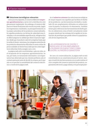 3 / Sector Industria

Soluciones tecnológicas relevantes

Como ya se ha expuesto, el comercio B2B entre empresas agroalimentarias y sector de la distribución está
plenamente implantado. Sin embargo, el comercio B2C
(hacia el cliente final) tiene aún mucho recorrido. Según
los empresarios consultados, su principal limitación es
la propia naturaleza de los productos comercializados.
En aquellos productos con fechas de caducidad muy limitadas o con necesidades específicas (ej. refrigeración)
es difícil asegurar la calidad que ofrece el proceso logístico desde que el producto sale de la empresa hasta que
lo recibe el cliente. Asimismo, los márgenes estrechos de
los productos alimentarios dificultan la venta online de
pocas unidades al cliente final, dado que los costes logísticos reducirían dicho margen casi a cero.
La página web está convirtiéndose, cada vez más, en
el escaparate de las empresas agroalimentarias. Su
uso, por tanto, es meramente informativo. Los empresarios han detectado que sus clientes prefieren aún el
contacto personal antes de decidir la compra, por lo que
aún no se percibe la rentabilidad del comercio electrónico a través de la página web.

En el subsector artesano las soluciones tecnológicas
de mayor impacto son aquellas que facilitan el diseño
de los productos. Las herramientas de diseño y modelado 3D son ampliamente utilizadas en subsectores
como la joyería, la alfarería o la ebanistería. También
tienen gran relevancia las herramientas de diseño gráfico en subsectores como el textil. Actualmente existe
un gran interés por las ventajas de la rapidez en la realización de prototipos que puede ofrecer la popularización de las impresoras 3D.

LAS HERRAMIENTAS DE DISEÑO Y
MODELADO 3D SON AMPLIAMENTE
UTILIZADAS EN SUBSECTORES COMO
JOYERÍA, ALFARERÍA O EBANISTERÍA
De cara a la comercialización, la página web se está
convirtiendo en un canal esencial para el sector. Aunque a través de esta herramienta no se suele realizar el
ciclo completo del comercio (solicitud del producto, seguimiento del envío y pago online), es la principal puer-

35

 