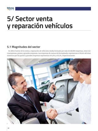 Informe
12
12

5/ Sector venta 							
y reparación vehículos
e

12

5.1 Magnitudes del sector
En 2012 el sector de la venta y reparación de vehículos estaba formado por más de 68.000 empresas, entre microempresas, pymes y grandes empresas. Las empresas de menos de 10 empleados representan el 93,6% del total,
mientras que las pymes y grandes empresas representan el 6,3% y el 0,1%, respectivamente.

48

 