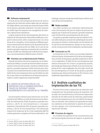 5 / Sector venta y reparación vehículos

Software empresarial

El 61,4% de las microempresas del sector de venta y
reparación de vehículos utiliza algún tipo de software
de código abierto, porcentaje que aumenta hasta el 85%
en las pymes y grandes empresas6. Los más comunes
en ambos tipos de empresa son navegadores de Internet y aplicaciones ofimáticas.
La gran mayoría de las microempresas del sector no
dispone de herramientas informáticas ERP para compartir información sobre compras/ventas con otras
áreas de la compañía, ni herramientas CRM para gestionar información de clientes (1,7% de penetración los
ERP y 7,8% de penetración los CRM). En el caso de las
pymes y grandes empresas su penetración es más destacada: los ERP son utilizados por el 28,3% de las empresas, y las herramientas CRM alcanzan el 56,3%7.

Trámites con la Administración Pública

El grado de interacción de las empresas con la Administración Pública a través de Internet difiere enormemente en función del tamaño: mientras el 85,8% de las
pymes y grandes empresas utilizó Internet para relacionarse con la Administración en 2011, únicamente el
35,8% de las microempresas hizo uso de la Red con este
fin, lo que sitúa en una diferencia de 50 puntos porcentuales a ambos segmentos empresariales8.

EL GRADO DE INTERACCIÓN DE LAS
EMPRESAS CON LA ADMINISTRACIÓN A
TRAVÉS DE INTERNET DIFIERE
ENORMEMENTE EN FUNCIÓN DE SU TAMAÑO
Los principales motivos para interactuar con la Administración Pública a través de Internet son la obtención de información (74,8% de pymes y grandes empresas y 28,7% de microempresas) y conseguir
impresos y formularios (74% de pymes y grandes empresas, y 26,7% de microempresas). Una destacada
mayoría de empresas de 10 o más empleados (68,7%)
realiza gestiones completas de forma telemática. Sin

embargo, este porcentaje desciende hasta el 18,1% en el
caso de las microempresas.

Redes sociales

Las redes sociales son utilizadas habitualmente
como herramienta TIC para la mejora de procesos de
negocio por el 22,6% de las pymes y grandes empresas
y por el 6,2% de las microempresas de este sector.
Las pymes y grandes empresas que las utilizan lo hacen sobre todo para acciones de marketing de sus servicios y para el contacto e información con los clientes. En
el caso de las microempresas, destaca su uso como canal de comunicación entre empleados y profesionales.

Formación en TIC

La formación en TIC cuenta con una baja implantación en el sector: únicamente el 2,5% de las microempresas y el 14,9% de las pymes y grandes empresas la ofrece
a sus empleados. El 100% de las microempresas que
ofrecen formación TIC lo hace a su personal usuario,
porcentaje que disminuye al 92,3% en el caso de las empresas de 10 o más empleados. Por otro lado, el 6,3% de
las microempresas y el 31,2% de las pymes y grandes
empresas que ofrecen formación en TIC lo hacen a los
empleados especialistas en tecnologías9.

5.3 Análisis cualitativo de
implantación de las TIC
El sector de la venta y reparación de vehículos está
compuesto por dos grandes grupos de empresas. Por
un lado, los concesionarios y servicios de reparación
oficiales de los fabricantes de vehículos, gestionados
por terceras empresas; por otro, los talleres de reparación no oficiales. Para realizar los apartados de análisis cualitativo se ha solicitado la opinión de la patronal que agrupa a los concesionarios y servicios de
reparación oficiales.

Procesos de negocio

En el ámbito de la gestión de los concesionarios, dos
son los principales procesos de negocio: la gestión de
6 Fuente: ONTSI a partir de datos INE 2012
7 Fuente: ONTSI a partir de datos INE 2012
8 Fuente: ONTSI a partir de datos INE 2012

9 Fuente: ONTSI a partir de datos INE 2012
55

 