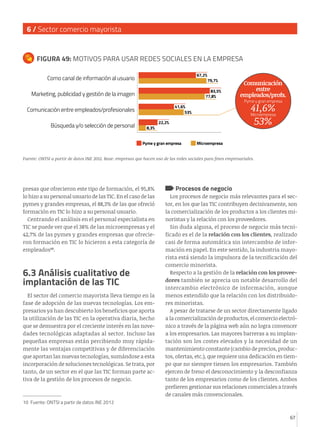 6 / Sector comercio mayorista

FIGURA 49: MOTIVOS PARA USAR REDES SOCIALES EN LA EMPRESA
67,2%

Como canal de información al usuario

83,5%
77,8%

Marketing, publicidad y gestión de la imagen

8,3%

Pyme y gran empresa
Microempresa

22,2%

Pyme y gran empresa

Comunicación
entre
empleados/profs.

41,6%
53%

41,6%
53%

Comunicación entre empleados/profesionales
Búsqueda y/o selección de personal

79,7%

Microempresa

Fuente: ONTSI a partir de datos INE 2012. Base: empresas que hacen uso de las redes sociales para fines empresariales.

presas que ofrecieron este tipo de formación, el 95,8%
lo hizo a su personal usuario de las TIC. En el caso de las
pymes y grandes empresas, el 88,3% de las que ofreció
formación en TIC lo hizo a su personal usuario.
Centrando el análisis en el personal especialista en
TIC se puede ver que el 38% de las microempresas y el
42,7% de las pymes y grandes empresas que ofrecieron formación en TIC lo hicieron a esta categoría de
empleados10.

6.3 Análisis cualitativo de
implantación de las TIC
El sector del comercio mayorista lleva tiempo en la
fase de adopción de las nuevas tecnologías. Los empresarios ya han descubierto los beneficios que aporta
la utilización de las TIC en la operativa diaria, hecho
que se demuestra por el creciente interés en las novedades tecnológicas adaptadas al sector. Incluso las
pequeñas empresas están percibiendo muy rápidamente las ventajas competitivas y de diferenciación
que aportan las nuevas tecnologías, sumándose a esta
incorporación de soluciones tecnológicas. Se trata, por
tanto, de un sector en el que las TIC forman parte activa de la gestión de los procesos de negocio.

Procesos de negocio

Los procesos de negocio más relevantes para el sector, en los que las TIC contribuyen decisivamente, son
la comercialización de los productos a los clientes minoristas y la relación con los proveedores.
Sin duda alguna, el proceso de negocio más tecnificado es el de la relación con los clientes, realizado
casi de forma automática sin intercambio de información en papel. En este sentido, la industria mayorista está siendo la impulsora de la tecnificación del
comercio minorista.
Respecto a la gestión de la relación con los proveedores también se aprecia un notable desarrollo del
intercambio electrónico de información, aunque
menos extendido que la relación con los distribuidores minoristas.
A pesar de tratarse de un sector directamente ligado
a la comercialización de productos, el comercio electrónico a través de la página web aún no logra convencer
a los empresarios. Las mayores barreras a su implantación son los costes elevados y la necesidad de un
mantenimiento constante (cambio de precios, productos, ofertas, etc.), que requiere una dedicación en tiempo que no siempre tienen los empresarios. También
ejercen de freno el desconocimiento y la desconfianza
tanto de los empresarios como de los clientes. Ambos
prefieren gestionar sus relaciones comerciales a través
de canales más convencionales.

10 Fuente: ONTSI a partir de datos INE 2012
67

 