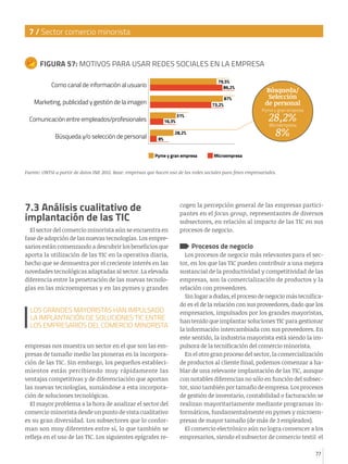 7 / Sector comercio minorista

FIGURA 57: MOTIVOS PARA USAR REDES SOCIALES EN LA EMPRESA
79,5%
86,2%

Como canal de información al usuario
Marketing, publicidad y gestión de la imagen

73,2%

Comunicación entre empleados/profesionales
Búsqueda y/o selección de personal

16,3%
8%

87%

Búsqueda/
Selección
de personal

Pyme y gran empresa

28,2%
Microempresa
8%

31%

28,2%

Pyme y gran empresa

Microempresa

Fuente: ONTSI a partir de datos INE 2012. Base: empresas que hacen uso de las redes sociales para fines empresariales.

7.3 Análisis cualitativo de
implantación de las TIC
El sector del comercio minorista aún se encuentra en
fase de adopción de las nuevas tecnologías. Los empresarios están comenzando a descubrir los beneficios que
aporta la utilización de las TIC en la operativa diaria,
hecho que se demuestra por el creciente interés en las
novedades tecnológicas adaptadas al sector. La elevada
diferencia entre la penetración de las nuevas tecnologías en las microempresas y en las pymes y grandes

LOS GRANDES MAYORISTAS HAN IMPULSADO
LA IMPLANTACIÓN DE SOLUCIONES TIC ENTRE
LOS EMPRESARIOS DEL COMERCIO MINORISTA
empresas nos muestra un sector en el que son las empresas de tamaño medio las pioneras en la incorporación de las TIC. Sin embargo, los pequeños establecimientos están percibiendo muy rápidamente las
ventajas competitivas y de diferenciación que aportan
las nuevas tecnologías, sumándose a esta incorporación de soluciones tecnológicas.
El mayor problema a la hora de analizar el sector del
comercio minorista desde un punto de vista cualitativo
es su gran diversidad. Los subsectores que lo conforman son muy diferentes entre sí, lo que también se
refleja en el uso de las TIC. Los siguientes epígrafes re-

cogen la percepción general de las empresas participantes en el focus group, representantes de diversos
subsectores, en relación al impacto de las TIC en sus
procesos de negocio.

Procesos de negocio

Los procesos de negocio más relevantes para el sector, en los que las TIC pueden contribuir a una mejora
sustancial de la productividad y competitividad de las
empresas, son la comercialización de productos y la
relación con proveedores.
Sin lugar a dudas, el proceso de negocio más tecnificado es el de la relación con sus proveedores, dado que los
empresarios, impulsados por los grandes mayoristas,
han tenido que implantar soluciones TIC para gestionar
la información intercambiada con sus proveedores. En
este sentido, la industria mayorista está siendo la impulsora de la tecnificación del comercio minorista.
En el otro gran proceso del sector, la comercialización
de productos al cliente final, podemos comenzar a hablar de una relevante implantación de las TIC, aunque
con notables diferencias no sólo en función del subsector, sino también por tamaño de empresa. Los procesos
de gestión de inventario, contabilidad o facturación se
realizan mayoritariamente mediante programas informáticos, fundamentalmente en pymes y microempresas de mayor tamaño (de más de 3 empleados).
El comercio electrónico aún no logra convencer a los
empresarios, siendo el subsector de comercio textil el
77

 