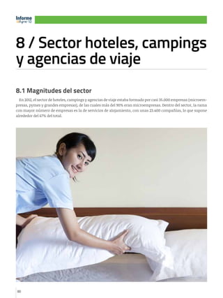 Informe
12
12

8 / Sector hoteles, campings
y agencias de viaje
e

12

8.1 Magnitudes del sector
En 2012, el sector de hoteles, campings y agencias de viaje estaba formado por casi 35.000 empresas (microempresas, pymes y grandes empresas), de las cuales más del 90% eran microempresas. Dentro del sector, la rama
con mayor número de empresas es la de servicios de alojamiento, con unas 23.400 compañías, lo que supone
alrededor del 67% del total.

80

 