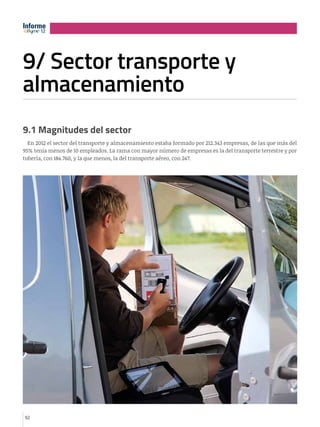 Informe
12
12

9/ Sector transporte y
almacenamiento
e

12

9.1 Magnitudes del sector
En 2012 el sector del transporte y almacenamiento estaba formado por 212.343 empresas, de las que más del
95% tenía menos de 10 empleados. La rama con mayor número de empresas es la del transporte terrestre y por
tubería, con 184.760, y la que menos, la del transporte aéreo, con 247.

92

 