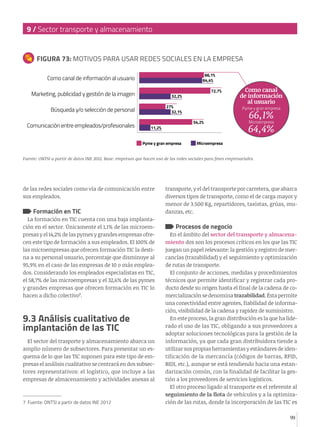 9 / Sector transporte y almacenamiento

FIGURA 73: MOTIVOS PARA USAR REDES SOCIALES EN LA EMPRESA
66,1%
64,4%

Como canal de información al usuario
Marketing, publicidad y gestión de la imagen
Búsqueda y/o selección de personal

72,7%

32,2%
27%
32,1%

Comunicación entre empleados/profesionales

Pyme y gran empresa

54,2%

11,2%
Pyme y gran empresa

Como canal
de información
al usuario

66,1%
64,4%
Microempresa

Microempresa

Fuente: ONTSI a partir de datos INE 2012. Base: empresas que hacen uso de las redes sociales para fines empresariales.

de las redes sociales como vía de comunicación entre
sus empleados.

Formación en TIC

La formación en TIC cuenta con una baja implantación en el sector. Únicamente el 1,1% de las microempresas y el 14,2% de las pymes y grandes empresas ofrecen este tipo de formación a sus empleados. El 100% de
las microempresas que ofrecen formación TIC la destina a su personal usuario, porcentaje que disminuye al
95,9% en el caso de las empresas de 10 o más empleados. Considerando los empleados especialistas en TIC,
el 58,7% de las microempresas y el 32,6% de las pymes
y grandes empresas que ofrecen formación en TIC lo
hacen a dicho colectivo7.

9.3 Análisis cualitativo de
implantación de las TIC
El sector del trasporte y almacenamiento abarca un
amplio número de subsectores. Para presentar un esquema de lo que las TIC suponen para este tipo de empresas el análisis cualitativo se centrará en dos subsectores representativos: el logístico, que incluye a las
empresas de almacenamiento y actividades anexas al

7 Fuente: ONTSI a partir de datos INE 2012

transporte, y el del transporte por carretera, que abarca
diversos tipos de transporte, como el de carga mayor y
menor de 3.500 Kg, repartidores, taxistas, grúas, mudanzas, etc.

Procesos de negocio

En el ámbito del sector del transporte y almacenamiento dos son los procesos críticos en los que las TIC
juegan un papel relevante: la gestión y registro de mercancías (trazabilidad) y el seguimiento y optimización
de rutas de transporte.
El conjunto de acciones, medidas y procedimientos
técnicos que permite identificar y registrar cada producto desde su origen hasta el final de la cadena de comercialización se denomina trazabilidad. Ésta permite
una conectividad entre agentes, fiabilidad de información, visibilidad de la cadena y rapidez de suministro.
En este proceso, la gran distribución es la que ha liderado el uso de las TIC, obligando a sus proveedores a
adoptar soluciones tecnológicas para la gestión de la
información, ya que cada gran distribuidora tiende a
utilizar sus propias herramientas y estándares de identificación de la mercancía (códigos de barras, RFID,
BIDI, etc.), aunque se está tendiendo hacia una estandarización común, con la finalidad de facilitar la gestión a los proveedores de servicios logísticos.
El otro proceso ligado al transporte es el referente al
seguimiento de la flota de vehículos y a la optimización de las rutas, donde la incorporación de las TIC es
99

 
