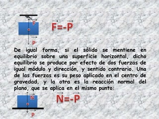 De igual forma, si el sólido se mentiene en
equilibrio sobre una superficie horizontal, dicho
equilibrio se produce por efecto de dos fuerzas de
igual módulo y dirección, y sentido contrario. Una
de las fuerzas es su peso aplicado en el centro de
gravedad, y la otra es la reacción normal del
plano, que se aplica en el mismo punto:
 