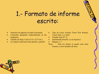 1.- Formato de informe escrito: Tipo de Letra: Fuentes Times New Roman, Comic Sans  y/o Arial Tamaño letra Nº 12 Interlineado Sencillo  (a un Espacio) Margen: 1,7 Nota:  Para los títulos se puede usar otras Fuentes y otros tamaños de letra.  Numerar las páginas (excepto la portada) Coloreado apropiado (especialmente en las imágenes) Tamaño de Hoja: Carta (21.6 x 27.9 cm.) Un espacio adicional entre párrafo y párrafo 