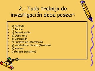2.- Todo trabajo de investigación debe poseer: a) Portada b) Índice c) Introducción d) Desarrollo e) Conclusión f) Fuentes de información g) Vocabulario técnico (Glosario) h) Anexos i) síntesis (optativo) 