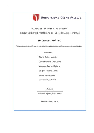 a
FACULTAD DE INGENIERÍA DE SISTEMAS
ESCUELA ACADÉMICO PROFESIONAL DE INGENIERÍA DE SISTEMAS
INFORME ESTADÍSTICO
“SEGURIDAD INFORMÁTICA EN LA POBLACIÓN DEL DISTRITO VÍCTOR LARCO EN EL AÑO 2017”
Autor(es):
Aburto Cortez, Antonio
García Huamán, Elmer Jaime
Velázquez Paz, Levi Roberto
Vásquez Schauss, Carlos
García Diestra, Jorge
Alvarado Vega, Ronal
Asesor:
Bardales Aguirre, Lucia Beatriz
Trujillo - Perú (2017)
 