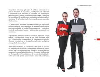 105
BOLETÍN ESTADÍSTICO 2020
Respecto al sistema y aplicación de políticas administrativas
para el desarrollo de la docencia, investigación y la extensión
o proyección social, así como su alineación con la estructura
organizacional y con los mecanismos para conocer y satisfacer
las necesidades de las diferentes unidades académicas y admi-
nistrativas de la Institución, la Universidad cumple con visión
Multicampus.
La gerencia en la educación superior es un reto que hoy se debe
enfrentar sobre la base conceptual de la calidad universitaria,
que exige delimitar la institución en su esencia y contexto, a
través de sus funciones básicas y la interacción permanente con
su entorno.
El poder de la gerencia consiste en planificar, organizar, dirigir,
evaluar y retroalimentar dentro de una visión sistémica, orgá-
nica y humana las grandes ideas, de manera que se puedan
alcanzar los objetivos en forma eficaz, eficiente, productiva,
con equidad y humanidad.
Por lo antes expuesto, la Universidad Libre pone en práctica
un conjunto de estrategias, conocimiento, técnicas e instru-
mentos que le permiten fomentar el espíritu gerencial. De esta
manera, el personal administrativo es el soporte fundamental
en el desarrollo del cumplimiento de los objetivos institucio-
nales, tanto en la gestión administrativa como en la académica.
 