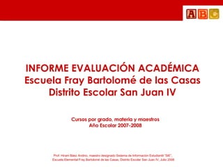 INFORME EVALUACIÓN ACADÉMICA Escuela Fray Bartolomé de las Casas Distrito Escolar San Juan IV Cursos por grado, materia y maestros Año Escolar 2007-2008 