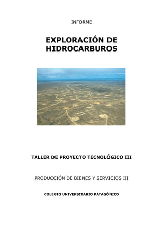 INFORME



     EXPLORACIÓN DE
     HIDROCARBUROS




TALLER DE PROYECTO TECNOLÓGICO III



 PRODUCCIÓN DE BIENES Y SERVICIOS III


    COLEGIO UNIVERSITARIO PATAGÓNICO
 