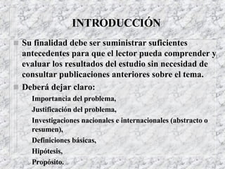 INTRODUCCIÓN Su finalidad debe ser suministrar suficientes antecedentes para que el lector pueda comprender y evaluar los resultados del estudio sin necesidad de consultar publicaciones anteriores sobre el tema. Deberá dejar claro: Importancia del problema, Justificación del problema, Investigaciones nacionales e internacionales (abstracto o resumen), Definiciones básicas, Hipótesis, Propósito. 