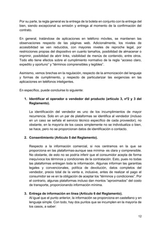12
Por su parte, la regla general es la entrega de la boleta en conjunto con la entrega del
bien, siendo excepcional su emisión y entrega al momento de la confirmación del
contrato.
En general, tratándose de aplicaciones en teléfono móviles, se mantienen las
observaciones respecto de las páginas web. Adicionalmente, los niveles de
accesibilidad se ven reducidos, con mayores niveles de reproche legal, por
restricciones propias del dispositivo en cuanto tamaños, posibilidad de almacenar o
imprimir, posibilidad de abrir links, visibilidad de menús de contenido, entre otros.
Todo ello tiene efectos sobre el cumplimiento normativo de la regla “acceso claro,
expedito y oportuno” y “términos comprensibles y legibles”.
Asimismo, vemos brechas en la regulación, respecto de la armonización del lenguaje
y formas de cumplimiento, y respecto de particularizar las exigencias en las
aplicaciones en teléfonos inteligentes.
En específico, puede concluirse lo siguiente:
1. Identificar el operador o vendedor del producto (artículo 3, nº2 y 3 del
Reglamento).
La identificación del vendedor es uno de los incumplimientos de mayor
recurrencia. Solo en un par de plataformas se identifica al vendedor (incluso
en un caso se señala el servicio técnico específico de cada proveedor); no
obstante, en la mayoría de los casos simplemente no se individualiza o bien,
se hace, pero no se proporcionan datos de identificación o contacto.
2. Consentimiento (Artículo 5 del Reglamento).
Respecto a la información comercial, si nos centramos en la que se
proporciona en las plataformas-aunque sea mínima- es clara y comprensible.
No obstante, de esto no se podría inferir que el consumidor acepta de forma
inequívoca los términos y condiciones de la contratación. Esto, pues no todas
las plataformas entregan toda la información. Algunas informan las garantías
legales y convencionales, política de devolución, datos completos del
vendedor, precio total de la venta e, inclusive, antes de realizar el pago el
consumidor se ve en la obligación de aceptar los “términos y condiciones”. Por
el contrario, algunas plataformas incluso dan montos “aproximados” del costo
de transporte, proporcionando información mínima.
3. Entrega de información en línea (Artículo 6 del Reglamento).
Al igual que el punto anterior, la información se proporciona en castellano y en
lenguaje simple. Con todo, hay dos puntos que se incumplen en la mayoría de
los casos, a saber:
 