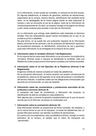 13
(i) La información, si bien puede ser completa, no siempre es de fácil acceso.
En algunas plataformas, el sistema de garantías, políticas de devoluciones,
seguimiento de la compra, servicio técnico, identificación del vendedor-entre
otros- no es desplegable de la misma página donde se está realizando la
compra y solo se encuentra al pie de la página, fuera de la información de
compra propiamente tal. Es decir, se requiere navegar en la página con tiempo
y abrir varias ventanas para acceder a ese tipo de información.
(ii) La información que entrega cada plataforma está redactada en términos
simples. Pero los antecedentes siguen siendo incompletos por lo que no se
cumple el punto a cabalidad.
De esta forma, no se puede dar una evaluación respecto de la información
básica comercial de los servicios y de los productos de fabricación nacional o
de procedencia extranjera, su identificación, instructivos de uso y garantías,
pues esta información no es entregada en la mayoría de los casos.
4. Información sobre el vendedor (Artículo 7 del Reglamento).
En la mayoría de los casos esta información no se encuentra, incumpliendo la
normativa. Muchas veces ni siquiera es identificado el vendedor. Solo una
Plataforma (Líder) proporciona la información completa y de manera accesible.
5. Información sobre el rol del Operador de la Plataforma (Artículo 8 del
Reglamento).
Exigencia omitida de manera completa en todas las plataformas.
No se encuentra información, al menos durante una revisión concienzuda de
la plataforma, sobre el rol del operador en la venta del producto o contratación
del servicio ofrecido, ni explicita cuáles son las obligaciones contractuales que
asumirá con el Consumidor, en caso de haberlas.
6. Información sobre las características y prestaciones esenciales de los
productos o servicios (Artículo 9).
A excepción del lugar de procedencia y fabricación del producto, la
identificación de éste es completa en cada plataforma.
Solo algunas dan a conocer la garantía complementaria por lo que se asume
que las que no lo informan, es porque no contemplan una.
7. Información sobre la contratación (Artículo 10).
Esta información también se proporciona de forma completa. No obstante, y
de la misma forma en que se ha expuesto, no todas las plataformas dan un
acceso fácil para conocer, por ejemplo, la política de devoluciones.
En cuanto a los incumplimientos, solo una plataforma (Paris), entregó un monto
estimativo de la compra, al señalar que el cobro de transporte era
“aproximado”.
 