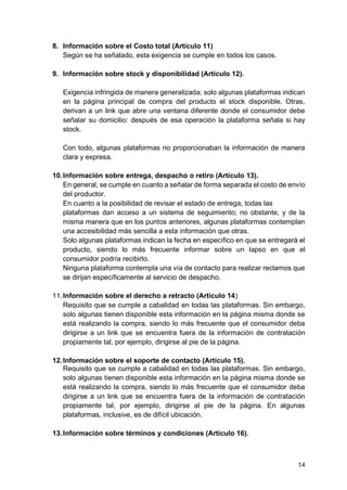 14
8. Información sobre el Costo total (Artículo 11)
Según se ha señalado, esta exigencia se cumple en todos los casos.
9. Información sobre stock y disponibilidad (Artículo 12).
Exigencia infringida de manera generalizada; solo algunas plataformas indican
en la página principal de compra del producto el stock disponible. Otras,
derivan a un link que abre una ventana diferente donde el consumidor debe
señalar su domicilio: después de esa operación la plataforma señala si hay
stock.
Con todo, algunas plataformas no proporcionaban la información de manera
clara y expresa.
10.Información sobre entrega, despacho o retiro (Artículo 13).
En general, se cumple en cuanto a señalar de forma separada el costo de envío
del productor.
En cuanto a la posibilidad de revisar el estado de entrega, todas las
plataformas dan acceso a un sistema de seguimiento; no obstante, y de la
misma manera que en los puntos anteriores, algunas plataformas contemplan
una accesibilidad más sencilla a esta información que otras.
Solo algunas plataformas indican la fecha en específico en que se entregará el
producto, siendo lo más frecuente informar sobre un lapso en que el
consumidor podría recibirlo.
Ninguna plataforma contempla una vía de contacto para realizar reclamos que
se dirijan específicamente al servicio de despacho.
11.Información sobre el derecho a retracto (Artículo 14)
Requisito que se cumple a cabalidad en todas las plataformas. Sin embargo,
solo algunas tienen disponible esta información en la página misma donde se
está realizando la compra, siendo lo más frecuente que el consumidor deba
dirigirse a un link que se encuentra fuera de la información de contratación
propiamente tal, por ejemplo, dirigirse al pie de la página.
12.Información sobre el soporte de contacto (Artículo 15).
Requisito que se cumple a cabalidad en todas las plataformas. Sin embargo,
solo algunas tienen disponible esta información en la página misma donde se
está realizando la compra, siendo lo más frecuente que el consumidor deba
dirigirse a un link que se encuentra fuera de la información de contratación
propiamente tal, por ejemplo, dirigirse al pie de la página. En algunas
plataformas, inclusive, es de difícil ubicación.
13.Información sobre términos y condiciones (Artículo 16).
 