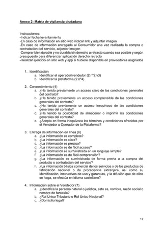 17
Anexo 2: Matriz de vigilancia ciudadana
Instrucciones:
-Indicar fecha levantamiento
-En caso de información en sitio web indicar link y adjuntar imagen
-En caso de información entregada al Consumidor una vez realizada la compra o
contratación del servicio, adjuntar imagen
-Comprar bien durable y no durable/sin derecho a retracto cuando sea posible y según
presupuesto para diferenciar aplicación derecho retracto
-Realizar ejercicio en sitio web y app si hubiere disponible en proveedores asignados
1. Identificación
a. Identificar el operador/vendedor (2 nº2 y3)
b. Identificar la plataforma (2 nº4)
2. Consentimiento (4)
a. ¿Ha tenido previamente un acceso claro de las condiciones generales
del contrato?
b. ¿Ha tenido previamente un acceso comprensible de las condiciones
generales del contrato?
c. ¿Ha tenido previamente un acceso inequívoco de las condiciones
generales del contrato?
d. ¿Ha tenido la posibilidad de almacenar o imprimir las condiciones
generales del contrato?
e. ¿Acepta en forma inequívoca los términos y condiciones ofrecidas por
el Vendedor u Operador de la Plataforma?
3. Entrega de información en línea (6)
a. ¿La información es completa?
b. ¿La información es clara?
c. ¿La información es precisa?
d. ¿La información es de fácil acceso?
e. ¿La información es suministrada en un lenguaje simple?
f. ¿La información es de fácil comprensión?
g. ¿La información es suministrada de forma previa a la compra del
producto o contratación del servicio?
h. ¿La información básica comercial de los servicios y de los productos de
fabricación nacional o de procedencia extranjera, así como su
identificación, instructivos de uso y garantías, y la difusión que de ellos
se haga, se efectúa en idioma castellano?
4. Información sobre el Vendedor (7)
a. ¿Identifica la persona natural o jurídica, esto es, nombre, razón social o
nombre de fantasía?
b. ¿Rol Único Tributario o Rol Único Nacional?
c. ¿Domicilio legal?
 