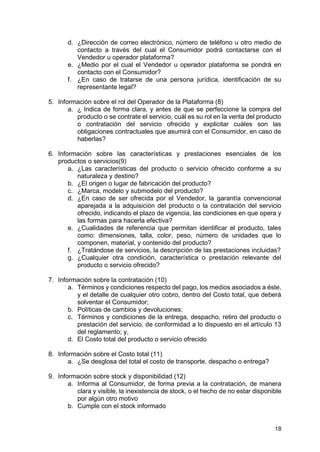 18
d. ¿Dirección de correo electrónico, número de teléfono u otro medio de
contacto a través del cual el Consumidor podrá contactarse con el
Vendedor u operador plataforma?
e. ¿Medio por el cual el Vendedor u operador plataforma se pondrá en
contacto con el Consumidor?
f. ¿En caso de tratarse de una persona jurídica, identificación de su
representante legal?
5. Información sobre el rol del Operador de la Plataforma (8)
a. ¿ Indica de forma clara, y antes de que se perfeccione la compra del
producto o se contrate el servicio, cuál es su rol en la venta del producto
o contratación del servicio ofrecido y explicitar cuáles son las
obligaciones contractuales que asumirá con el Consumidor, en caso de
haberlas?
6. Información sobre las características y prestaciones esenciales de los
productos o servicios(9)
a. ¿Las características del producto o servicio ofrecido conforme a su
naturaleza y destino?
b. ¿El origen o lugar de fabricación del producto?
c. ¿Marca, modelo y submodelo del producto?
d. ¿En caso de ser ofrecida por el Vendedor, la garantía convencional
aparejada a la adquisición del producto o la contratación del servicio
ofrecido, indicando el plazo de vigencia, las condiciones en que opera y
las formas para hacerla efectiva?
e. ¿Cualidades de referencia que permitan identificar el producto, tales
como: dimensiones, talla, color, peso, número de unidades que lo
componen, material, y contenido del producto?
f. ¿Tratándose de servicios, la descripción de las prestaciones incluidas?
g. ¿Cualquier otra condición, característica o prestación relevante del
producto o servicio ofrecido?
7. Información sobre la contratación (10)
a. Términos y condiciones respecto del pago, los medios asociados a éste,
y el detalle de cualquier otro cobro, dentro del Costo total, que deberá
solventar el Consumidor;
b. Políticas de cambios y devoluciones;
c. Términos y condiciones de la entrega, despacho, retiro del producto o
prestación del servicio, de conformidad a lo dispuesto en el artículo 13
del reglamento; y,
d. El Costo total del producto o servicio ofrecido
8. Información sobre el Costo total (11)
a. ¿Se desglosa del total el costo de transporte, despacho o entrega?
9. Información sobre stock y disponibilidad (12)
a. Informa al Consumidor, de forma previa a la contratación, de manera
clara y visible, la inexistencia de stock, o el hecho de no estar disponible
por algún otro motivo
b. Cumple con el stock informado
 