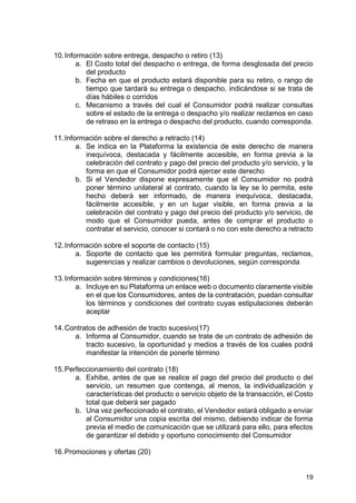 19
10.Información sobre entrega, despacho o retiro (13)
a. El Costo total del despacho o entrega, de forma desglosada del precio
del producto
b. Fecha en que el producto estará disponible para su retiro, o rango de
tiempo que tardará su entrega o despacho, indicándose si se trata de
días hábiles o corridos
c. Mecanismo a través del cual el Consumidor podrá realizar consultas
sobre el estado de la entrega o despacho y/o realizar reclamos en caso
de retraso en la entrega o despacho del producto, cuando corresponda.
11.Información sobre el derecho a retracto (14)
a. Se indica en la Plataforma la existencia de este derecho de manera
inequívoca, destacada y fácilmente accesible, en forma previa a la
celebración del contrato y pago del precio del producto y/o servicio, y la
forma en que el Consumidor podrá ejercer este derecho
b. Si el Vendedor dispone expresamente que el Consumidor no podrá
poner término unilateral al contrato, cuando la ley se lo permita, este
hecho deberá ser informado, de manera inequívoca, destacada,
fácilmente accesible, y en un lugar visible, en forma previa a la
celebración del contrato y pago del precio del producto y/o servicio, de
modo que el Consumidor pueda, antes de comprar el producto o
contratar el servicio, conocer si contará o no con este derecho a retracto
12.Información sobre el soporte de contacto (15)
a. Soporte de contacto que les permitirá formular preguntas, reclamos,
sugerencias y realizar cambios o devoluciones, según corresponda
13.Información sobre términos y condiciones(16)
a. Incluye en su Plataforma un enlace web o documento claramente visible
en el que los Consumidores, antes de la contratación, puedan consultar
los términos y condiciones del contrato cuyas estipulaciones deberán
aceptar
14.Contratos de adhesión de tracto sucesivo(17)
a. Informa al Consumidor, cuando se trate de un contrato de adhesión de
tracto sucesivo, la oportunidad y medios a través de los cuales podrá
manifestar la intención de ponerle término
15.Perfeccionamiento del contrato (18)
a. Exhibe, antes de que se realice el pago del precio del producto o del
servicio, un resumen que contenga, al menos, la individualización y
características del producto o servicio objeto de la transacción, el Costo
total que deberá ser pagado
b. Una vez perfeccionado el contrato, el Vendedor estará obligado a enviar
al Consumidor una copia escrita del mismo, debiendo indicar de forma
previa el medio de comunicación que se utilizará para ello, para efectos
de garantizar el debido y oportuno conocimiento del Consumidor
16.Promociones y ofertas (20)
 