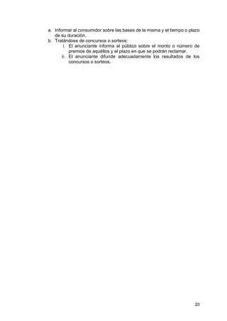 20
a. Informar al consumidor sobre las bases de la misma y el tiempo o plazo
de su duración.
b. Tratándose de concursos o sorteos:
i. El anunciante informa al público sobre el monto o número de
premios de aquéllos y el plazo en que se podrán reclamar.
ii. El anunciante difunde adecuadamente los resultados de los
concursos o sorteos.
 