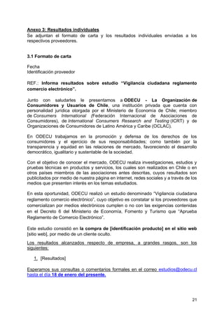 21
Anexo 3: Resultados individuales
Se adjuntan el formato de carta y los resultados individuales enviadas a los
respectivos proveedores.
3.1 Formato de carta
Fecha
Identificación proveedor
REF.: Informa resultados sobre estudio “Vigilancia ciudadana reglamento
comercio electrónico”.
Junto con saludarles le presentamos a ODECU - La Organización de
Consumidores y Usuarios de Chile, una institución privada que cuenta con
personalidad jurídica otorgada por el Ministerio de Economía de Chile; miembro
de Consumers International (Federación Internacional de Asociaciones de
Consumidores), de International Consumers Research and Testing (ICRT) y de
Organizaciones de Consumidores de Latino América y Caribe (OCLAC).
En ODECU trabajamos en la promoción y defensa de los derechos de los
consumidores y el ejercicio de sus responsabilidades; como también por la
transparencia y equidad en las relaciones de mercado, favoreciendo el desarrollo
democrático, igualitario y sustentable de la sociedad.
Con el objetivo de conocer el mercado, ODECU realiza investigaciones, estudios y
pruebas técnicas en productos y servicios, los cuales son realizados en Chile o en
otros países miembros de las asociaciones antes descritas, cuyos resultados son
publicitados por medio de nuestra página en internet, redes sociales y a través de los
medios que presenten interés en los temas estudiados.
En esta oportunidad, ODECU realizó un estudio denominado “Vigilancia ciudadana
reglamento comercio electrónico”, cuyo objetivo es constatar si los proveedores que
comercializan por medios electrónicos cumplen o no con las exigencias contenidas
en el Decreto 6 del Ministerio de Economía, Fomento y Turismo que “Aprueba
Reglamento de Comercio Electrónico”.
Este estudio consistió en la compra de [identificación producto] en el sitio web
[sitio web], por medio de un cliente oculto.
Los resultados alcanzados respecto de empresa, a grandes rasgos, son los
siguientes:
1. [Resultados]
Esperamos sus consultas o comentarios formales en el correo estudios@odecu.cl
hasta el día 18 de enero del presente.
 