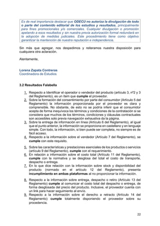 22
Es de real importancia destacar que ODECU no autoriza la divulgación de todo
o parte del contenido editorial de los estudios y resultados, principalmente
para fines promocionales y/o comerciales. Cualquier divulgación o promoción
apelando a esos resultados y sin nuestra previa autorización formal redundará en
la adopción de medidas judiciales. Este procedimiento tiene como objetivo
garantizar la mantención de nuestra reputación e independencia.
Sin más que agregar, nos despedimos y reiteramos nuestra disposición para
cualquiera otra aclaración.
Atentamente,
Lorena Zapata Contreras
Coordinadora de Estudios
3.2 Resultados Falabella
1. Respecto a Identificar el operador o vendedor del producto (artículo 3, nº2 y 3
del Reglamento), es un ítem que cumple el proveedor.
2. Sobre la formación del consentimiento por parte del consumidor (Artículo 5 del
Reglamento) la información proporcionada por el proveedor es clara y
comprensible. No obstante, de esto no se podría inferir que el consumidor
acepta de forma inequívoca los términos y condiciones de la contratación si se
considera que muchos de los términos, condiciones y cláusulas contractuales
son accesibles solo previa navegación exhaustiva da la página.
3. Sobre la entrega de información en línea (Artículo 6 del Reglamento), al igual
que el punto anterior, la información se proporciona en castellano y en lenguaje
simple. Con todo, la información, si bien puede ser completa, no siempre es de
fácil acceso.
4. Respecto a la información sobre el vendedor (Artículo 7 del Reglamento), se
cumple con este requisito.
5. Sobre las características y prestaciones esenciales de los productos o servicios
(artículo 9 del Reglamento), cumple con el requerimiento.
6. En relación a información sobre el costo total (Artículo 11 del Reglamento),
cumple con la normativa y se desglosa del total el costo de transporte,
despacho o entrega.
7. En lo que dice relación con la información sobre stock y disponibilidad del
producto (normado en el artículo 12 del Reglamento), presenta
incumplimiento en ambas plataformas al no proporcionar la información.
8. Respecto a la información sobre entrega, despacho o retiro (Artículo 13 del
Reglamento) cumple al comunicar el costo total del despacho o entrega, de
forma desglosada del precio del producto. Inclusive, el proveedor cuenta con
un link para hacer seguimiento al envío.
9. Respecto a la información sobre el derecho a retracto (Artículo 14 del
Reglamento) cumple totalmente disponiendo el proveedor sobre su
procedencia.
 