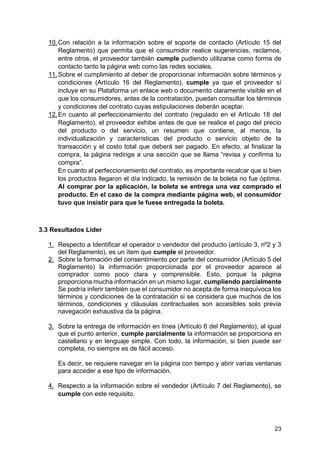 23
10.Con relación a la información sobre el soporte de contacto (Artículo 15 del
Reglamento) que permita que el consumidor realice sugerencias, reclamos,
entre otros, el proveedor también cumple pudiendo utilizarse como forma de
contacto tanto la página web como las redes sociales.
11.Sobre el cumplimiento al deber de proporcionar información sobre términos y
condiciones (Artículo 16 del Reglamento), cumple ya que el proveedor sí
incluye en su Plataforma un enlace web o documento claramente visible en el
que los consumidores, antes de la contratación, puedan consultar los términos
y condiciones del contrato cuyas estipulaciones deberán aceptar.
12.En cuanto al perfeccionamiento del contrato (regulado en el Artículo 18 del
Reglamento), el proveedor exhibe antes de que se realice el pago del precio
del producto o del servicio, un resumen que contiene, al menos, la
individualización y características del producto o servicio objeto de la
transacción y el costo total que deberá ser pagado. En efecto, al finalizar la
compra, la página redirige a una sección que se llama “revisa y confirma tu
compra”.
En cuanto al perfeccionamiento del contrato, es importante recalcar que si bien
los productos llegaron el día indicado, la remisión de la boleta no fue óptima.
Al comprar por la aplicación, la boleta se entrega una vez comprado el
producto. En el caso de la compra mediante página web, el consumidor
tuvo que insistir para que le fuese entregada la boleta.
3.3 Resultados Lider
1. Respecto a Identificar el operador o vendedor del producto (artículo 3, nº2 y 3
del Reglamento), es un ítem que cumple el proveedor.
2. Sobre la formación del consentimiento por parte del consumidor (Artículo 5 del
Reglamento) la información proporcionada por el proveedor aparece al
comprador como poco clara y comprensible. Esto, porque la página
proporciona mucha información en un mismo lugar, cumpliendo parcialmente
Se podría inferir también que el consumidor no acepta de forma inequívoca los
términos y condiciones de la contratación si se considera que muchos de los
términos, condiciones y cláusulas contractuales son accesibles solo previa
navegación exhaustiva da la página.
3. Sobre la entrega de información en línea (Artículo 6 del Reglamento), al igual
que el punto anterior, cumple parcialmente la información se proporciona en
castellano y en lenguaje simple. Con todo, la información, si bien puede ser
completa, no siempre es de fácil acceso.
Es decir, se requiere navegar en la página con tiempo y abrir varias ventanas
para acceder a ese tipo de información.
4. Respecto a la información sobre el vendedor (Artículo 7 del Reglamento), se
cumple con este requisito.
 