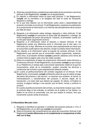 24
5. Sobre las características y prestaciones esenciales de los productos o servicios
(artículo 9 del Reglamento), cumple con el requerimiento.
6. En relación a información sobre el costo total (Artículo 11 del Reglamento),
cumple con la normativa y se desglosa del total el costo de transporte,
despacho o entrega.
7. En lo que dice relación con la información sobre stock y disponibilidad del
producto (normado en el artículo 12 del Reglamento), presenta incumplimiento
al no proporcionar la información y no informar del cancelamiento de la compra
por falta de stock
8. Respecto a la información sobre entrega, despacho o retiro (Artículo 13 del
Reglamento) cumple al comunicar el costo total del despacho o entrega, de
forma desglosada del precio del producto. Inclusive, el proveedor cuenta con
un link para hacer seguimiento al envío.
9. Respecto a la información sobre el derecho a retracto (Artículo 14 del
Reglamento) existe una diferencia entre lo informado por el sitio web y lo
informado por la App. Mientras en el primer caso expresamente se indica que
el consumidor puede ejercer ese derecho, la App no publica dicha información.
10.Con relación a la información sobre el soporte de contacto (Artículo 15 del
Reglamento) que permita que el consumidor realice sugerencias, reclamos,
entre otros, el proveedor también cumple pudiendo utilizarse como forma de
contacto tanto la página web como las redes sociales.
11.Sobre el cumplimiento al deber de proporcionar información sobre términos y
condiciones (Artículo 16 del Reglamento), el proveedor cumple ya que incluye
en su Plataforma un enlace web o documento claramente visible en el que los
consumidores, antes de la contratación, puedan consultar los términos y
condiciones del contrato cuyas estipulaciones deberán aceptar.
12.En cuanto al perfeccionamiento del contrato (regulado en el Artículo 18 del
Reglamento), el proveedor cumple exhibiendo antes de que se realice el pago
del precio del producto o del servicio, un resumen que contiene, al menos, la
individualización y características del producto o servicio objeto de la
transacción y el costo total que deberá ser pagado. En efecto, al finalizar la
compra, la página redirige a una sección que se llama “revisa y confirma tu
compra”.
En cuanto al perfeccionamiento del contrato, es importante recalcar que si bien
el producto llegó el día indicado, la remisión de la boleta no fue óptima. La
boleta no se envía al consumidor una vez que realiza la compra, sino que
únicamente cuando recibe el producto.
3.4 Resultados Mercado Libre
1. Respecto a Identificar el operador o vendedor del producto (artículo 3, nº2 y 3
del Reglamento), es un ítem que cumple el proveedor.
2. Sobre la formación del consentimiento por parte del consumidor (Artículo 5 del
Reglamento) existe diferencias en el cumplimiento si comparamos el sitio
web con la App.
 
