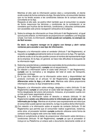 25
Mientras el sitio web la información parece clara y comprensible, el cliente
oculto evaluó de forma contraria a la App. De esta forma, el consumidor declara
que no ha tenido acceso a las condiciones básicas de la compra antes de
concretarla en la App.
Respecto al sitio web, se podría inferir también que el consumidor no acepta
de forma inequívoca los términos y condiciones de la contratación si se
considera que muchos de los términos, condiciones y cláusulas contractuales
son accesibles solo previa navegación exhaustiva da la página.
3. Sobre la entrega de información en línea (Artículo 6 del Reglamento), al igual
que el punto anterior, la información se proporciona en castellano y en lenguaje
simple. Con todo, la información, si bien puede ser completa, no siempre es
de fácil acceso..
Es decir, se requiere navegar en la página con tiempo y abrir varias
ventanas para acceder a ese tipo de información.
4. Respecto a la información sobre el vendedor (Artículo 7 del Reglamento), el
requisito se cumple parcialmente tanto en la web como en la App. Por ejemplo,
al cliente oculto no le ha sido posible conocer el nombre del representante legal
de la empresa. En la App, en general, se hace más dificultoso la búsqueda de
la información legal.
5. Sobre las características y prestaciones esenciales de los productos o servicios
(artículo 9 del Reglamento), cumple con el requerimiento.
6. En relación a información sobre el costo total (Artículo 11 del Reglamento),
cumple con la normativa y se desglosa del total el costo de transporte,
despacho o entrega.
7. En lo que dice relación con la información sobre stock y disponibilidad del
producto (normado en el artículo 12 del Reglamento), nuevamente hay
diferencias entre la App y el sitio web. Mientras esta última proporciona
información precisa, la App simplemente a omite.
8. Respecto a la información sobre entrega, despacho o retiro (Artículo 13 del
Reglamento) cumple al comunicar el costo total del despacho o entrega, de
forma desglosada del precio del producto. Inclusive, el proveedor cuenta con
un link para hacer seguimiento al envío.
9. Respecto a la información sobre el derecho a retracto (Artículo 14 del
Reglamento) existe una diferencia entre lo informado por el sitio web y lo
informado por la App. Mientras en el primer caso expresamente se indica que
el consumidor puede ejercer ese derecho, la App no publica dicha información.
10.Con relación a la información sobre el soporte de contacto (Artículo 15 del
Reglamento) que permita que el consumidor realice sugerencias, reclamos,
entre otros, el proveedor también cumple pudiendo utilizarse como forma de
contacto tanto la página web como las redes sociales.
11.Sobre el cumplimiento al deber de proporcionar información sobre términos y
condiciones (Artículo 16 del Reglamento), cumple ya que el proveedor sí
incluye en su Plataforma un enlace web o documento claramente visible en el
 