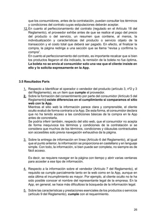 26
que los consumidores, antes de la contratación, puedan consultar los términos
y condiciones del contrato cuyas estipulaciones deberán aceptar.
12.En cuanto al perfeccionamiento del contrato (regulado en el Artículo 18 del
Reglamento), el proveedor exhibe antes de que se realice el pago del precio
del producto o del servicio, un resumen que contiene, al menos, la
individualización y características del producto o servicio objeto de la
transacción y el costo total que deberá ser pagado. En efecto, al finalizar la
compra, la página redirige a una sección que se llama “revisa y confirma tu
compra”.
En cuanto al perfeccionamiento del contrato, es importante recalcar que si bien
los productos llegaron el día indicado, la remisión de la boleta no fue óptima.
La boleta no se envía al consumidor solo una vez que el cliente insiste en
ello y lo solicita expresamente en la App.
3.5 Resultados Paris
1. Respecto a Identificar el operador o vendedor del producto (artículo 3, nº2 y 3
del Reglamento), es un ítem que cumple el proveedor.
2. Sobre la formación del consentimiento por parte del consumidor (Artículo 5 del
Reglamento) existe diferencias en el cumplimiento si comparamos el sitio
web con la App.
Mientras el sitio web la información parece clara y comprensible, el cliente
oculto evaluó de forma contraria a la App. De esta forma, el consumidor declara
que no ha tenido acceso a las condiciones básicas de la compra en la App
antes de concretarla.
Se podría inferir también, respecto del sitio web, que el consumidor no acepta
de forma inequívoca los términos y condiciones de la contratación si se
considera que muchos de los términos, condiciones y cláusulas contractuales
son accesibles solo previa navegación exhaustiva da la página.
3. Sobre la entrega de información en línea (Artículo 6 del Reglamento), al igual
que el punto anterior, la información se proporciona en castellano y en lenguaje
simple. Con todo, la información, si bien puede ser completa, no siempre es de
fácil acceso.
Es decir, se requiere navegar en la página con tiempo y abrir varias ventanas
para acceder a ese tipo de información.
4. Respecto a la información sobre el vendedor (Artículo 7 del Reglamento), el
requisito se cumple parcialmente tanto en la web como en la App, aunque en
esta última el incumplimiento es mayor. Por ejemplo, al cliente oculto no le ha
sido posible conocer el nombre del representante legal de la empresa. En la
App, en general, se hace más dificultoso la búsqueda de la información legal.
5. Sobre las características y prestaciones esenciales de los productos o servicios
(artículo 9 del Reglamento), cumple con el requerimiento.
 