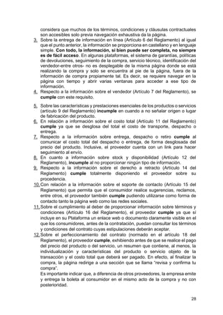28
considera que muchos de los términos, condiciones y cláusulas contractuales
son accesibles solo previa navegación exhaustiva da la página.
3. Sobre la entrega de información en línea (Artículo 6 del Reglamento) al igual
que el punto anterior, la información se proporciona en castellano y en lenguaje
simple. Con todo, la información, si bien puede ser completa, no siempre
es de fácil acceso. En algunas plataformas, el sistema de garantías, políticas
de devoluciones, seguimiento de la compra, servicio técnico, identificación del
vendedor-entre otros- no es desplegable de la misma página donde se está
realizando la compra y solo se encuentra al pie de la página, fuera de la
información de compra propiamente tal. Es decir, se requiere navegar en la
página con tiempo y abrir varias ventanas para acceder a ese tipo de
información.
4. Respecto a la información sobre el vendedor (Artículo 7 del Reglamento), se
cumple con este requisito.
5. Sobre las características y prestaciones esenciales de los productos o servicios
(artículo 9 del Reglamento) incumple en cuando a no señalar origen o lugar
de fabricación del producto.
6. En relación a información sobre el costo total (Artículo 11 del Reglamento)
cumple ya que se desglosa del total el costo de transporte, despacho o
entrega.
7. Respecto a la información sobre entrega, despacho o retiro cumple al
comunicar el costo total del despacho o entrega, de forma desglosada del
precio del producto. Inclusive, el proveedor cuenta con un link para hacer
seguimiento al envío.
8. En cuanto a información sobre stock y disponibilidad (Artículo 12 del
Reglamento), incumple al no proporcionar ningún tipo de información.
9. Respecto a la información sobre el derecho a retracto (Artículo 14 del
Reglamento) cumple totalmente disponiendo el proveedor sobre su
procedencia.
10.Con relación a la información sobre el soporte de contacto (Artículo 15 del
Reglamento) que permita que el consumidor realice sugerencias, reclamos,
entre otros, el proveedor también cumple pudiendo utilizarse como forma de
contacto tanto la página web como las redes sociales.
11.Sobre el cumplimiento al deber de proporcionar información sobre términos y
condiciones (Artículo 16 del Reglamento), el proveedor cumple ya que sí
incluye en su Plataforma un enlace web o documento claramente visible en el
que los consumidores, antes de la contratación, puedan consultar los términos
y condiciones del contrato cuyas estipulaciones deberán aceptar.
12.Sobre el perfeccionamiento del contrato (normado en el artículo 18 del
Reglamento), el proveedor cumple, exhibiendo antes de que se realice el pago
del precio del producto o del servicio, un resumen que contiene, al menos, la
individualización y características del producto o servicio objeto de la
transacción y el costo total que deberá ser pagado. En efecto, al finalizar la
compra, la página redirige a una sección que se llama “revisa y confirma tu
compra”.
Es importante indicar que, a diferencia de otros proveedores, la empresa emite
y entrega la boleta al consumidor en el mismo acto de la compra y no con
posterioridad.
 