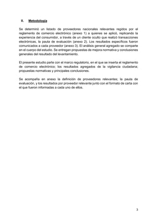 3
II. Metodología
Se determinó un listado de proveedores nacionales relevantes regidos por el
reglamento de comercio electrónico (anexo 1) a quienes se aplicó, replicando la
experiencia del consumidor, a través de un cliente oculto que realizó transacciones
electrónicas, la pauta de evaluación (anexo 2). Los resultados específicos fueron
comunicados a cada proveedor (anexo 3). El análisis general agregado se comparte
en el cuerpo del estudio. Se entregan propuestas de mejora normativa y conclusiones
generales del resultado del levantamiento.
El presente estudio parte con el marco regulatorio, en el que se inserta el reglamento
de comercio electrónico; los resultados agregados de la vigilancia ciudadana;
propuestas normativas y principales conclusiones.
Se acompaña en anexo la definición de proveedores relevantes; la pauta de
evaluación, y los resultados por proveedor relevante junto con el formato de carta con
el que fueron informadas a cada uno de ellos.
 