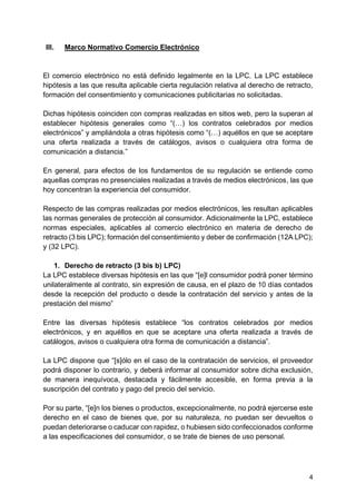 4
III. Marco Normativo Comercio Electrónico
El comercio electrónico no está definido legalmente en la LPC. La LPC establece
hipótesis a las que resulta aplicable cierta regulación relativa al derecho de retracto,
formación del consentimiento y comunicaciones publicitarias no solicitadas.
Dichas hipótesis coinciden con compras realizadas en sitios web, pero la superan al
establecer hipótesis generales como “(…) los contratos celebrados por medios
electrónicos” y ampliándola a otras hipótesis como “(…) aquéllos en que se aceptare
una oferta realizada a través de catálogos, avisos o cualquiera otra forma de
comunicación a distancia.”
En general, para efectos de los fundamentos de su regulación se entiende como
aquellas compras no presenciales realizadas a través de medios electrónicos, las que
hoy concentran la experiencia del consumidor.
Respecto de las compras realizadas por medios electrónicos, les resultan aplicables
las normas generales de protección al consumidor. Adicionalmente la LPC, establece
normas especiales, aplicables al comercio electrónico en materia de derecho de
retracto (3 bis LPC); formación del consentimiento y deber de confirmación (12A LPC);
y (32 LPC).
1. Derecho de retracto (3 bis b) LPC)
La LPC establece diversas hipótesis en las que “[e]l consumidor podrá poner término
unilateralmente al contrato, sin expresión de causa, en el plazo de 10 días contados
desde la recepción del producto o desde la contratación del servicio y antes de la
prestación del mismo”
Entre las diversas hipótesis establece “los contratos celebrados por medios
electrónicos, y en aquéllos en que se aceptare una oferta realizada a través de
catálogos, avisos o cualquiera otra forma de comunicación a distancia”.
La LPC dispone que “[s]ólo en el caso de la contratación de servicios, el proveedor
podrá disponer lo contrario, y deberá informar al consumidor sobre dicha exclusión,
de manera inequívoca, destacada y fácilmente accesible, en forma previa a la
suscripción del contrato y pago del precio del servicio.
Por su parte, “[e]n los bienes o productos, excepcionalmente, no podrá ejercerse este
derecho en el caso de bienes que, por su naturaleza, no puedan ser devueltos o
puedan deteriorarse o caducar con rapidez, o hubiesen sido confeccionados conforme
a las especificaciones del consumidor, o se trate de bienes de uso personal.
 
