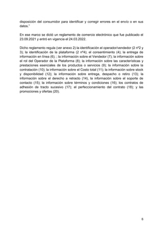 6
disposición del consumidor para identificar y corregir errores en el envío o en sus
datos.”
En ese marco se dictó un reglamento de comercio electrónico que fue publicado el
23.09.2021 y entró en vigencia el 24.03.2022.
Dicho reglamento regula (ver anexo 2) la identificación el operador/vendedor (2 nº2 y
3); la identificación de la plataforma (2 nº4); el consentimiento (4); la entrega de
información en línea (6); ; la información sobre el Vendedor (7); la información sobre
el rol del Operador de la Plataforma (8); la información sobre las características y
prestaciones esenciales de los productos o servicios (9); la información sobre la
contratación (10); la información sobre el Costo total (11); la información sobre stock
y disponibilidad (12); la información sobre entrega, despacho o retiro (13); la
información sobre el derecho a retracto (14), la información sobre el soporte de
contacto (15); la información sobre términos y condiciones (16); los contratos de
adhesión de tracto sucesivo (17); el perfeccionamiento del contrato (18); y las
promociones y ofertas (20).
 