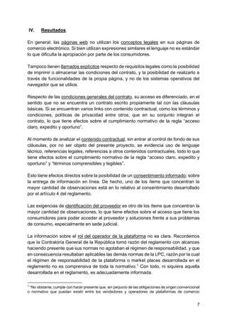 7
IV. Resultados
En general, las páginas web no utilizan los conceptos legales en sus páginas de
comercio electrónico. Si bien utilizan expresiones similares el lenguaje no es estándar
lo que dificulta la apropiación por parte de los consumidores.
Tampoco tienen llamados explícitos respecto de requisitos legales como la posibilidad
de imprimir o almacenar las condiciones del contrato, y la posibilidad de realizarlo a
través de funcionalidades de la propia página, y no de los sistemas operativos del
navegador que se utilice.
Respecto de las condiciones generales del contrato, su acceso es diferenciado, en el
sentido que no se encuentra un contrato escrito propiamente tal con las cláusulas
básicas. Si se encuentran varios links con contenido contractual, como los términos y
condiciones, políticas de privacidad entre otros, que en su conjunto integran el
contrato, lo que tiene efectos sobre el cumplimiento normativo de la regla “acceso
claro, expedito y oportuno”.
Al momento de analizar el contenido contractual, sin entrar al control de fondo de sus
cláusulas, por no ser objeto del presente proyecto, se evidencia uso de lenguaje
técnico, referencias legales, referencias a otros contenidos contractuales, todo lo que
tiene efectos sobre el cumplimiento normativo de la regla “acceso claro, expedito y
oportuno” y “términos comprensibles y legibles”.
Esto tiene efectos directos sobre la posibilidad de un consentimiento informado; sobre
la entrega de información en línea. De hecho, uno de los ítems que concentran la
mayor cantidad de observaciones está en lo relativo al consentimiento desarrollado
por el artículo 4 del reglamento.
Las exigencias de identificación del proveedor es otro de los ítems que concentran la
mayor cantidad de observaciones, lo que tiene efectos sobre el acceso que tiene los
consumidores para poder acceder al proveedor y soluciones frente a sus problemas
de consumo, especialmente en sede judicial.
La información sobre el rol del operador de la plataforma no es clara. Recordemos
que la Contraloría General de la República tomó razón del reglamento con alcances
haciendo presente que sus normas no agotaban el régimen de responsabilidad, y que
en consecuencia resultaban aplicables las demás normas de la LPC, razón por la cual
el régimen de responsabilidad de la plataforma o market places desarrollada en el
reglamento no es comprensiva de toda la normativo.1
Con todo, ni siquiera aquella
desarrollada en el reglamento, es adecuadamente informada.
1
“No obstante, cumple con hacer presente que, sin perjuicio de las obligaciones de origen convencional
o normativo que puedan existir entre los vendedores y operadores de plataformas de comercio
 