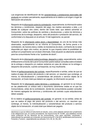 8
Las exigencias de identificación de las características y prestaciones esenciales del
producto se cumplen parcialmente, especialmente en lo relativo a el origen o lugar de
fabricación del producto
Respecto de la información sobre la contratación, especialmente, la información sobre
los términos y condiciones, respecto del pago, los medios asociados a éste, y el
detalle de cualquier otro cobro, dentro del Costo total, que deberá solventar el
Consumidor; sobre las políticas de cambios y devoluciones; y sobre los términos y
condiciones de la entrega, despacho, retiro del producto o prestación del servicio, de
conformidad a lo dispuesto en el artículo 13 del reglamento; es parcial.
Respecto de la información sobre stock y disponibilidad, es uno de los temas más
observados, especialmente no se informa al Consumidor, de forma previa a la
contratación, de manera clara y visible, la inexistencia de stock, o el hecho de no estar
disponible por algún otro motivo, es parcial, lo que impacta sobre la posibilidad de
verificar el cumplimiento con el stock informado. Esta situación es altamente sensible
para los consumidores frente a los “quiebres de stock”.
Respecto de la información sobre la entrega, despacho o retiro, especialmente, sobre
el Mecanismo a través del cual el Consumidor podrá realizar consultas sobre el estado
de la entrega o despacho y/o realizar reclamos en caso de retraso en la entrega o
despacho del producto, cuando corresponda, es muy insuficiente.
Sobre el perfeccionamiento del contrato, específicamente si exhibe, antes de que se
realice el pago del precio del producto o del servicio, un resumen que contenga, al
menos, la individualización y características del producto o servicio objeto de la
transacción, el Costo total que deberá ser pagado, la información es parcial
Respecto de la información sobre términos y condiciones, en general no se incluye
en las plataformas un enlace web o documento claramente visible en el que los
Consumidores, antes de la contratación, donde los consumidores puedan consultar
de manera agregada los términos y condiciones del contrato cuyas estipulaciones
deben aceptar.
En lo relativo al perfeccionamiento del contrato, en general, no se exhibe, antes de
que se realice el pago del precio del producto o del servicio, un resumen que
contenga, al menos, la individualización y características del producto o servicio
objeto de la transacción, el costo total que deberá ser pagado.
electrónico a que se refiere el instrumento en estudio, unos y otros deberán siempre dar cumplimiento
a las obligaciones que, en cuanto proveedores, les impone la ley Nº 19.496 –que establece normas
sobre protección de los derechos de los consumidores, cuyo texto refundido, coordinado y
sistematizado fue aprobado por el decreto con fuerza de ley Nº 3, de 2019, del Ministerio de Economía,
Fomento y Turismo–, especialmente sus artículos 12 A, 30, 32, 35 y 36.”
 