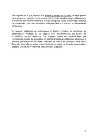 9
Por su parte, en lo que respecta a la emisión y entrega de la boleta, la regla general
es la entrega en conjunto con la entrega del producto, siendo excepcional la entrega
al momento de confirmar la compra. Incluso en algunos casos, fue entrega a solicitud
del consumidor, y en otro, no ha sido entregada pese a la solicitud e insistencia del
consumidor.
En general, tratándose de aplicaciones en teléfono móviles, se mantienen las
observaciones respecto de las páginas web. Adicionalmente, los niveles de
accesibilidad se ven reducidos, con mayores niveles de reproche legal, por
restricciones propias del dispositivo en cuanto tamaños, posibilidad de almacenar o
imprimir, posibilidad de abrir links, visibilidad de menús de contenido, entre otros.
Todo ello tiene efectos sobre el cumplimiento normativo de la regla “acceso claro,
expedito y oportuno” y “términos comprensibles y legibles”.
 