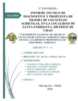 5-12-2018
3° INFORME:
INFORME TECNICO DE
DIAGNOSTIVO Y PROPUESTA DE
MEJORA DE LOS SUELOS
AGRICOLAS, EN LA LOCALIDAD DE
SANTA ENRIQUETA, DISTRITO DE
CHAO
UNIVERSIDAD NACIONAL DE TRUJILLO
FACULTAD DE CIENCIAS AGROPECUARIAS
ESCUELA ACADÉMICO PROFESIONAL DE
INGENIERIA AGRÍCOLA
GRUPO N° 1 - A
 CURSO: DRENAJE
 DOCENTE: ING. REYES ASPIROS, BRUNO
 ESTUDIANTES:
 CASTILLO VERA, IRIS KAROLINA
 QUEZADA SANCHEZ WILMER
 REYES GERONIMO. EFRAIM
 RODRIGUEZ GONZALES ROYER
 SILVA MUÑOZ, EDUARDO
 CICLO: X
 GRUPO: A TRUJILLO – PERÚ
2018
 