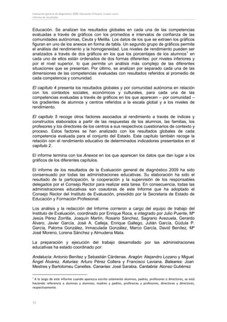 Evaluación general de diagnóstico 2009. Educación Primaria. Cuarto curso
Informe de resultados



Educación. Se analizan los resultados globales en cada una de las competencias
evaluadas a través de gráficos con los promedios e intervalos de confianza de las
comunidades autónomas, Ceuta y Melilla. Los datos de los que se extraen los gráficos
figuran en uno de los anexos en forma de tabla. Un segundo grupo de gráficos permite
el análisis del rendimiento y la homogeneidad. Los niveles de rendimiento pueden ser
analizados a través de dos gráficos en los que los porcentajes de los alumnos 1 en
cada uno de ellos están ordenados de dos formas diferentes: por niveles inferiores y
por el nivel superior, lo que permite un análisis más complejo de las diferentes
situaciones que se presentan. Por último, se analizan por separado cada una de las
dimensiones de las competencias evaluadas con resultados referidos al promedio de
cada competencia y comunidad.

El capítulo 4 presenta los resultados globales y por comunidad autónoma en relación
con los contextos sociales, económicos y culturales, para cada una de las
competencias evaluadas a través de gráficos en los que aparecen – por comunidad –
los gradientes de alumnos y centros referidos a la escala global y a los niveles de
rendimiento.

El capítulo 5 recoge otros factores asociados al rendimiento a través de índices y
constructos elaborados a partir de las respuestas de los alumnos, las familias, los
profesores y los directores de los centros a sus respectivos cuestionarios de contexto y
proceso. Estos factores se han analizado con los resultados globales de cada
competencia evaluada para el conjunto del Estado. Este capítulo también recoge la
relación con el rendimiento educativo de determinados indicadores presentados en el
capítulo 2.

El informe termina con los Anexos en los que aparecen los datos que dan lugar a los
gráficos de los diferentes capítulos.

El informe de los resultados de la Evaluación general de diagnóstico 2009 ha sido
consensuado por todas las administraciones educativas. Su elaboración ha sido el
resultado de la participación, la cooperación y la supervisión de los responsables
delegados por el Consejo Rector para realizar esta tarea. En consecuencia, todas las
administraciones educativas son coautoras de este Informe que ha adoptado el
Consejo Rector del Instituto de Evaluación, presidido por la Secretaria de Estado de
Educación y Formación Profesional.

Los análisis y la redacción del Informe corrieron a cargo del equipo de trabajo del
Instituto de Evaluación, coordinado por Enrique Roca, e integrado por Julio Puente, Mª
Jesús Pérez Zorrilla, Joaquín Martín, Rosario Sánchez, Sagrario Avezuela, Gerardo
Álvaro, Javier García, José A. Calleja, Enrique Gallego, Julián García, Gúdula P.
García, Paloma González, Inmaculada González, Marco García, David Benítez, Mª
José Moreno, Lorena Sánchez y Almudena Mata.

La preparación y ejecución del trabajo desarrollado por las administraciones
educativas ha estado coordinado por:

Andalucía: Antonio Benítez y Sebastián Cárdenas. Aragón: Alejandro Lozano y Miguel
Ángel Álvarez. Asturias: Arturo Pérez Collera y Francisco Laviana. Baleares: Joan
Mestres y Bartolomeu Canelles. Canarias: José Sarabia. Cantabria: Alonso Gutiérrez

1
 A lo largo de este informe cuando aparezca escrito solamente alumnos, padres, profesores o directores, se está
haciendo referencia a alumnas y alumnos, madres y padres, profesoras y profesores, directoras y directores,
respectivamente.



10
 