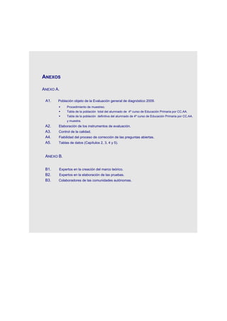 ANEXOS

    ANEXO A.

     A1.   Población objeto de la Evaluación general de diagnóstico 2009.
               Procedimiento de muestreo.
               Tabla de la población total del alumnado de 4º curso de Educación Primaria por CC.AA.
               Tabla de la población definitiva del alumnado de 4º curso de Educación Primaria por CC.AA.
                y muestra.
     A2.   Elaboración de los instrumentos de evaluación.
     A3.   Control de la calidad.
     A4.   Fiabilidad del proceso de corrección de las preguntas abiertas.
     A5.   Tablas de datos (Capítulos 2, 3, 4 y 5).



     ANEXO B.


     B1.   Expertos en la creación del marco teórico.
     B2.   Expertos en la elaboración de las pruebas.
     B3.   Colaboradores de las comunidades autónomas.




 
 