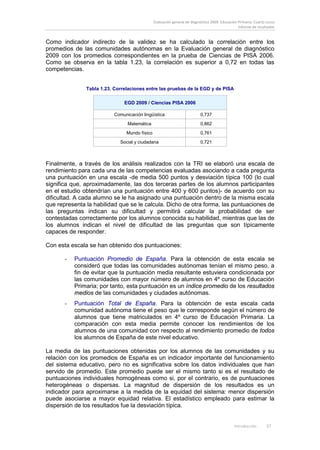 Evaluación general de diagnóstico 2009. Educación Primaria. Cuarto curso
                                                                                                 Informe de resultados


Como indicador indirecto de la validez se ha calculado la correlación entre los
promedios de las comunidades autónomas en la Evaluación general de diagnóstico
2009 con los promedios correspondientes en la prueba de Ciencias de PISA 2006.
Como se observa en la tabla 1.23, la correlación es superior a 0,72 en todas las
competencias.


               Tabla 1.23. Correlaciones entre las pruebas de la EGD y de PISA

                               EGD 2009 / Ciencias PISA 2006

                          Comunicación lingüística                        0,737
                                Matemática                                0,862
                                Mundo físico                              0,761

                             Social y ciudadana                           0,721



Finalmente, a través de los análisis realizados con la TRI se elaboró una escala de
rendimiento para cada una de las competencias evaluadas asociando a cada pregunta
una puntuación en una escala -de media 500 puntos y desviación típica 100 (lo cual
significa que, aproximadamente, las dos terceras partes de los alumnos participantes
en el estudio obtendrían una puntuación entre 400 y 600 puntos)- de acuerdo con su
dificultad. A cada alumno se le ha asignado una puntuación dentro de la misma escala
que representa la habilidad que se le calcula. Dicho de otra forma, las puntuaciones de
las preguntas indican su dificultad y permitirá calcular la probabilidad de ser
contestadas correctamente por los alumnos conocida su habilidad, mientras que las de
los alumnos indican el nivel de dificultad de las preguntas que son típicamente
capaces de responder.

Con esta escala se han obtenido dos puntuaciones:

       -   Puntuación Promedio de España. Para la obtención de esta escala se
           consideró que todas las comunidades autónomas tenían el mismo peso, a
           fin de evitar que la puntuación media resultante estuviera condicionada por
           las comunidades con mayor número de alumnos en 4º curso de Educación
           Primaria; por tanto, esta puntuación es un índice promedio de los resultados
           medios de las comunidades y ciudades autónomas.
       -   Puntuación Total de España. Para la obtención de esta escala cada
           comunidad autónoma tiene el peso que le corresponde según el número de
           alumnos que tiene matriculados en 4º curso de Educación Primaria. La
           comparación con esta media permite conocer los rendimientos de los
           alumnos de una comunidad con respecto al rendimiento promedio de todos
           los alumnos de España de este nivel educativo.

La media de las puntuaciones obtenidas por los alumnos de las comunidades y su
relación con los promedios de España es un indicador importante del funcionamiento
del sistema educativo, pero no es significativa sobre los datos individuales que han
servido de promedio. Este promedio puede ser el mismo tanto si es el resultado de
puntuaciones individuales homogéneas como si, por el contrario, es de puntuaciones
heterogéneas o dispersas. La magnitud de dispersión de los resultados es un
indicador para aproximarse a la medida de la equidad del sistema: menor dispersión
puede asociarse a mayor equidad relativa. El estadístico empleado para estimar la
dispersión de los resultados fue la desviación típica.


                                                                                               Introducción       37
 