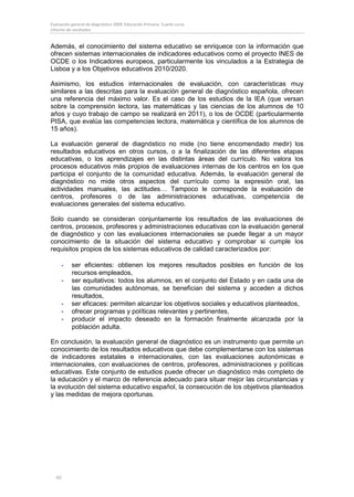 Evaluación general de diagnóstico 2009. Educación Primaria. Cuarto curso
Informe de resultados


Además, el conocimiento del sistema educativo se enriquece con la información que
ofrecen sistemas internacionales de indicadores educativos como el proyecto INES de
OCDE o los Indicadores europeos, particularmente los vinculados a la Estrategia de
Lisboa y a los Objetivos educativos 2010/2020.

Asimismo, los estudios internacionales de evaluación, con características muy
similares a las descritas para la evaluación general de diagnóstico española, ofrecen
una referencia del máximo valor. Es el caso de los estudios de la IEA (que versan
sobre la comprensión lectora, las matemáticas y las ciencias de los alumnos de 10
años y cuyo trabajo de campo se realizará en 2011), o los de OCDE (particularmente
PISA, que evalúa las competencias lectora, matemática y científica de los alumnos de
15 años).

La evaluación general de diagnóstico no mide (no tiene encomendado medir) los
resultados educativos en otros cursos, o a la finalización de las diferentes etapas
educativas, o los aprendizajes en las distintas áreas del currículo. No valora los
procesos educativos más propios de evaluaciones internas de los centros en los que
participa el conjunto de la comunidad educativa. Además, la evaluación general de
diagnóstico no mide otros aspectos del currículo como la expresión oral, las
actividades manuales, las actitudes… Tampoco le corresponde la evaluación de
centros, profesores o de las administraciones educativas, competencia de
evaluaciones generales del sistema educativo.

Solo cuando se consideran conjuntamente los resultados de las evaluaciones de
centros, procesos, profesores y administraciones educativas con la evaluación general
de diagnóstico y con las evaluaciones internacionales se puede llegar a un mayor
conocimiento de la situación del sistema educativo y comprobar si cumple los
requisitos propios de los sistemas educativos de calidad caracterizados por:

     -     ser eficientes: obtienen los mejores resultados posibles en función de los
           recursos empleados,
     -     ser equitativos: todos los alumnos, en el conjunto del Estado y en cada una de
           las comunidades autónomas, se benefician del sistema y acceden a dichos
           resultados,
     -     ser eficaces: permiten alcanzar los objetivos sociales y educativos planteados,
     -     ofrecer programas y políticas relevantes y pertinentes,
     -     producir el impacto deseado en la formación finalmente alcanzada por la
           población adulta.

En conclusión, la evaluación general de diagnóstico es un instrumento que permite un
conocimiento de los resultados educativos que debe complementarse con los sistemas
de indicadores estatales e internacionales, con las evaluaciones autonómicas e
internacionales, con evaluaciones de centros, profesores, administraciones y políticas
educativas. Este conjunto de estudios puede ofrecer un diagnóstico más completo de
la educación y el marco de referencia adecuado para situar mejor las circunstancias y
la evolución del sistema educativo español, la consecución de los objetivos planteados
y las medidas de mejora oportunas.




  40
 