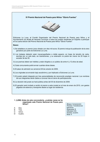 Evaluación general de diagnóstico 2009. Educación Primaria. Cuarto curso
Informe de resultados




                          IV Premio Nacional de Poesía para Niños “Gloria Fuertes”




  Ediciones La Luna, el Comité Organizador del Premio Nacional de Poesía para Niños y el
  Ayuntamiento de Alcalá de Henares convocan a todos los poetas residentes en España a participar
  en la cuarta edición del Premio Nacional de Poesía para Niños "Gloria Fuertes".

  Bases:

  1) Se establece un premio único dotado con diez mil euros. El premio incluye la publicación de la obra
      ganadora por parte de Ediciones La Luna.

  2) Los trabajos deberán estar mecanografiados a doble espacio, en hojas de tamaño de carta,
      escritas por un solo lado, sin ilustraciones, y su extensión no podrá ser menor de 20 hojas ni
      exceder de las 50.

  3) Los poemas deben ser inéditos y estar dirigidos a un público de entre 4 y 12 años de edad.

  4) Cada concursante podrá enviar cuantas obras desee.

  5) El plazo de admisión se cerrará el 29 de octubre de 2009.

  6) Los originales se enviarán bajo seudónimo y por triplicado a Ediciones La Luna.

  7) El jurado estará integrado por tres personalidades de reconocido prestigio nacional. Los nombres
      de sus integrantes serán dados a conocer tras el cierre de participaciones.

  8) La decisión del jurado se hará pública antes del 30 de diciembre de 2009.

  9) El ganador será invitado a recibir el premio a esta ciudad en el mes de enero de 2010, con gastos
      pagados de estancia y transporte desde su lugar de residencia.




    1. (L096) Antes de esta convocatoria, ¿cuántas veces se ha
               organizado este Premio Nacional de Poesía para
               Niños?                                                      Bloque: Comprensión
                                                                           Proceso: Transferencia/
    A       Dos.                                                           Aplicación
    B       Tres.                                                          Respuesta: B
                                                                           Dificultad: 618
    C       Cinco.
                                                                           Aciertos: 22,62%
    D       Cuatro.                                                        Nivel: 4




    76
 