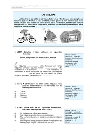 Evaluación general de diagnóstico 2009. Educación Primaria. Cuarto curso
Informe de resultados




                                                          LAS MÁQUINAS

           La bicicleta, la carretilla, el abrelatas, la lavadora y las tenazas son ejemplos de
    máquinas que nos facilitan la vida cotidiana porque gracias a ellas tenemos que hacer
    menos esfuerzo para realizar las tareas diarias. Unas son simples, basadas casi siempre
    en la palanca o la rueda; otras compuestas, formadas por varias máquinas simples o que
    precisan el uso de motores.




     1. (C044) Completa el texto utilizando los siguientes
               términos:
                                                                             Bloque: Ciencia,
                                                                             tecnología y sociedad
                simple, compuestas, un motor, fuerza, energía.               Proceso: Identificar temas
                                                                             científicos
                                                                             Respuesta: abierta
                                                                             Puntuación: 449,5
                                                                             Aciertos: 62,7%
     Las máquinas ........................ están formadas por varias         Nivel: 2
     máquinas simples; algunas tienen .........................., éste
     necesita que se le suministre ..................... que procede de un
     combustible o de la electricidad. La palanca es una máquina
     ..............................; con la ayuda de una palanca se puede
     mover un gran peso, haciendo poca ......................




     2. (C045) A continuación se citan varias máquinas muy
              utilizadas en la vida diaria. Señala cuál de ellas es
                                                                             Bloque: Ciencia,
              una máquina compuesta.                                         tecnología y sociedad
                                                                             Proceso: Identificar temas
     A           Tijeras.                                                    científicos
     B           Pinzas.                                                     Respuesta correcta: C
     C           Batidora.                                                   Puntuación: 392,2
     D           Tenazas.                                                    Aciertos: 72,4%
                                                                             Nivel: 1




     3. (C046) Señala cuál de las siguientes afirmaciones,
             referidas a las máquinas, es la correcta.
                                                                             Bloque: Ciencia,
                                                                             tecnología y sociedad
     A           La rueda es una máquina compuesta.                          Proceso: Identificar temas
     B           Las máquinas simples consumen electricidad.                 científicos
     C           Una herramienta, como el cascanueces, es una máquina        Respuesta correcta: C
                 simple.                                                     Puntuación: 502,9
     D           Las máquinas compuestas dificultan la realización de las    Aciertos: 52,7%
                 tareas porque obligan a hacer mucho esfuerzo.               Nivel: 3




    92
 