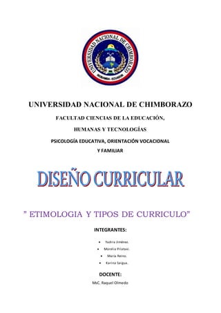 UNIVERSIDAD NACIONAL DE CHIMBORAZO
FACULTAD CIENCIAS DE LA EDUCACIÓN,
HUMANAS Y TECNOLOGÍAS
PSICOLOGÍA EDUCATIVA, ORIENTACIÓN VOCACIONAL
Y FAMILIAR
” ETIMOLOGIA Y TIPOS DE CURRICULO”
INTEGRANTES:
 Yadira Jiménez.
 Morelia Pilataxi.
 María Reino.
 Karina Saigua.
DOCENTE:
MsC. Raquel Olmedo
 