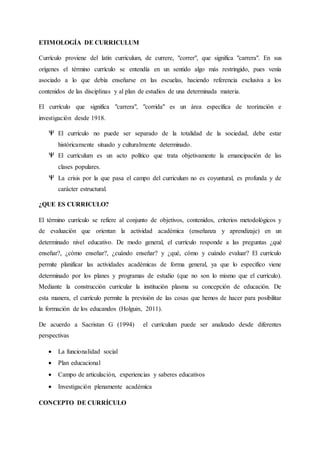 ETIMOLOGÍA DE CURRICULUM
Currículo proviene del latín curriculum, de currere, "correr", que significa "carrera". En sus
orígenes el término currículo se entendía en un sentido algo más restringido, pues venía
asociado a lo que debía enseñarse en las escuelas, haciendo referencia exclusiva a los
contenidos de las disciplinas y al plan de estudios de una determinada materia.
El currículo que significa "carrera", "corrida" es un área específica de teorización e
investigación desde 1918.
El currículo no puede ser separado de la totalidad de la sociedad, debe estar
históricamente situado y culturalmente determinado.
El currículum es un acto político que trata objetivamente la emancipación de las
clases populares.
La crisis por la que pasa el campo del curriculum no es coyuntural, es profunda y de
carácter estructural.
¿QUE ES CURRICULO?
El término currículo se refiere al conjunto de objetivos, contenidos, criterios metodológicos y
de evaluación que orientan la actividad académica (enseñanza y aprendizaje) en un
determinado nivel educativo. De modo general, el currículo responde a las preguntas ¿qué
enseñar?, ¿cómo enseñar?, ¿cuándo enseñar? y ¿qué, cómo y cuándo evaluar? El currículo
permite planificar las actividades académicas de forma general, ya que lo específico viene
determinado por los planes y programas de estudio (que no son lo mismo que el currículo).
Mediante la construcción curricular la institución plasma su concepción de educación. De
esta manera, el currículo permite la previsión de las cosas que hemos de hacer para posibilitar
la formación de los educandos (Holguin, 2011).
De acuerdo a Sacristan G (1994) el currículum puede ser analizado desde diferentes
perspectivas
 La funcionalidad social
 Plan educacional
 Campo de articulación, experiencias y saberes educativos
 Investigación plenamente académica
CONCEPTO DE CURRÍCULO
 