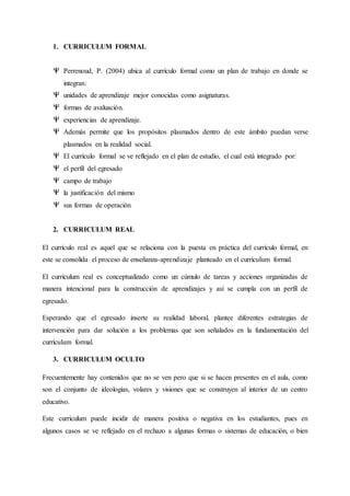 1. CURRICULUM FORMAL
Perrenoud, P. (2004) ubica al currículo formal como un plan de trabajo en donde se
integran:
unidades de aprendizaje mejor conocidas como asignaturas.
formas de avaluación.
experiencias de aprendizaje.
Además permite que los propósitos plasmados dentro de este ámbito puedan verse
plasmados en la realidad social.
El currículo formal se ve reflejado en el plan de estudio, el cual está integrado por:
el perfil del egresado
campo de trabajo
la justificación del mismo
sus formas de operación
2. CURRICULUM REAL
El currículo real es aquel que se relaciona con la puesta en práctica del currículo formal, en
este se consolida el proceso de enseñanza-aprendizaje planteado en el currículum formal.
El currículum real es conceptualizado como un cúmulo de tareas y acciones organizadas de
manera intencional para la construcción de aprendizajes y así se cumpla con un perfil de
egresado.
Esperando que el egresado inserte su realidad laboral, plantee diferentes estrategias de
intervención para dar solución a los problemas que son señalados en la fundamentación del
currículum formal.
3. CURRICULUM OCULTO
Frecuentemente hay contenidos que no se ven pero que si se hacen presentes en el aula, como
son el conjunto de ideologías, volares y visiones que se construyen al interior de un centro
educativo.
Este currículum puede incidir de manera positiva o negativa en los estudiantes, pues en
algunos casos se ve reflejado en el rechazo a algunas formas o sistemas de educación, o bien
 