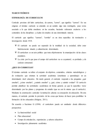 MARCO TEÓRICO
ETIMOLOGÍA DE CURRICULUM
Currículo proviene del latín curriculum, de currere, "correr", que significa "carrera". En sus
orígenes el término currículo se entendía en un sentido algo más restringido, pues venía
asociado a lo que debía enseñarse en las escuelas, haciendo referencia exclusiva a los
contenidos de las disciplinas y al plan de estudios de una determinada materia.
El currículo que significa "carrera", "corrida" es un área específica de teorización e
investigación desde 1918.
El currículo no puede ser separado de la totalidad de la sociedad, debe estar
históricamente situado y culturalmente determinado.
El currículum es un acto político que trata objetivamente la emancipación de las clases
populares.
La crisis por la que pasa el campo del curriculum no es coyuntural, es profunda y de
carácter estructural.
¿QUE ES CURRICULO?
El término currículo se refiere al conjunto de objetivos, contenidos, criterios metodológicos y
de evaluación que orientan la actividad académica (enseñanza y aprendizaje) en un
determinado nivel educativo. De modo general, el currículo responde a las preguntas ¿qué
enseñar?, ¿cómo enseñar?, ¿cuándo enseñar? y ¿qué, cómo y cuándo evaluar? El currículo
permite planificar las actividades académicas de forma general, ya que lo específico viene
determinado por los planes y programas de estudio (que no son lo mismo que el currículo).
Mediante la construcción curricular la institución plasma su concepción de educación. De esta
manera, el currículo permite la previsión de las cosas que hemos de hacer para posibilitar la
formación de los educandos (Holguin, 2011).
De acuerdo a Sacristan G (1994) el currículum puede ser analizado desde diferentes
perspectivas
 La funcionalidad social
 Plan educacional
 Campo de articulación, experiencias y saberes educativos
 Investigación plenamente académica
 